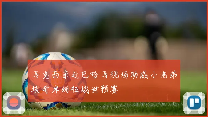 马克西亲赴巴哈马现场助威小老弟埃奇库姆征战世预赛