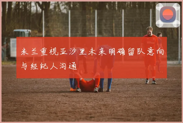 米兰重视亚沙里未来明确留队意向与经纪人沟通