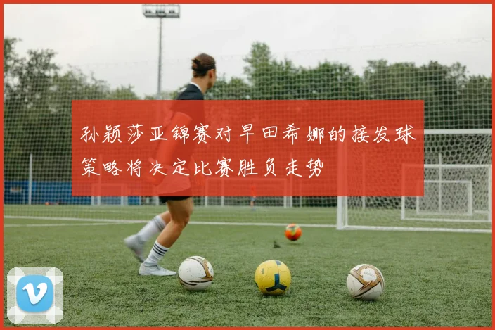 孙颖莎亚锦赛对早田希娜的接发球策略将决定比赛胜负走势