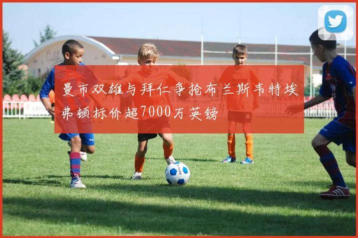 曼市双雄与拜仁争抢布兰斯韦特埃弗顿标价超7000万英镑