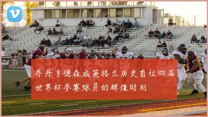 乔丹亨德森成英格兰历史首位四届世界杯参赛球员的辉煌时刻