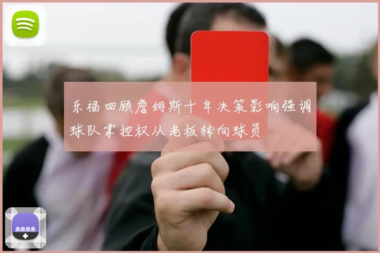 乐福回顾詹姆斯十年决策影响强调球队掌控权从老板转向球员