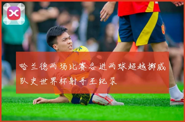 哈兰德两场比赛各进两球超越挪威队史世界杯射手王纪录