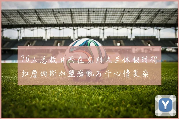 76人总裁甘西在克利夫兰休假时得知詹姆斯加盟感慨万千心情复杂