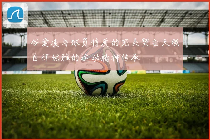 谷爱凌与球员特质的完美契合天赋自律优雅的运动精神传承