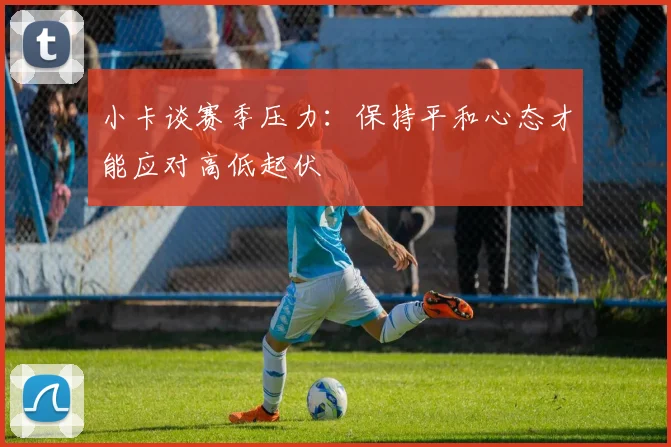 小卡谈赛季压力：保持平和心态才能应对高低起伏