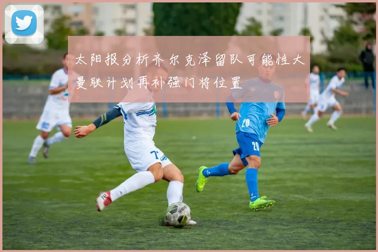 太阳报分析齐尔克泽留队可能性大曼联计划再补强门将位置