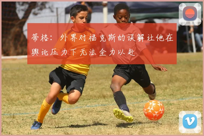 蒂格：外界对福克斯的误解让他在舆论压力下无法全力以赴