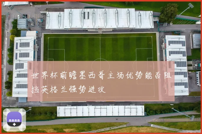 世界杯前瞻墨西哥主场优势能否阻挡英格兰强势进攻