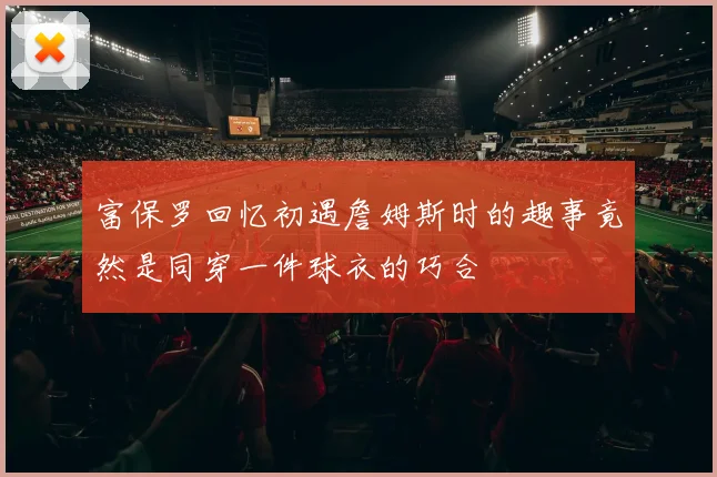 富保罗回忆初遇詹姆斯时的趣事竟然是同穿一件球衣的巧合