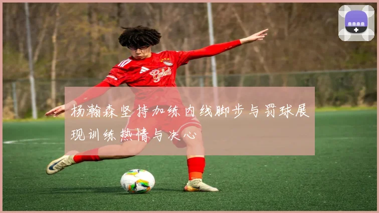杨瀚森坚持加练内线脚步与罚球展现训练热情与决心
